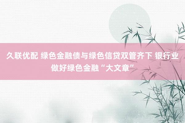 久联优配 绿色金融债与绿色信贷双管齐下 银行业做好绿色金融“大文章”