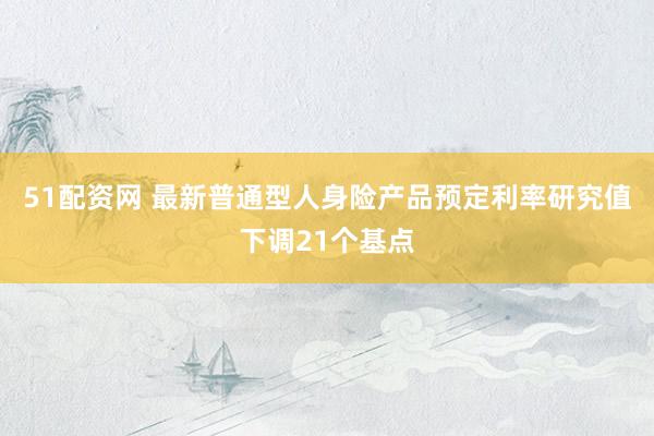 51配资网 最新普通型人身险产品预定利率研究值下调21个基点