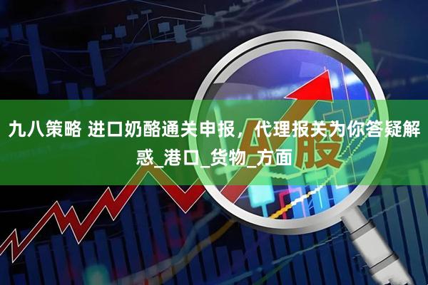 九八策略 进口奶酪通关申报，代理报关为你答疑解惑_港口_货物_方面
