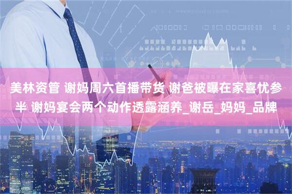 美林资管 谢妈周六首播带货 谢爸被曝在家喜忧参半 谢妈宴会两个动作透露涵养_谢岳_妈妈_品牌