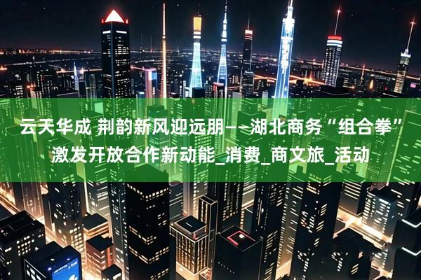 云天华成 荆韵新风迎远朋——湖北商务“组合拳”激发开放合作新动能_消费_商文旅_活动