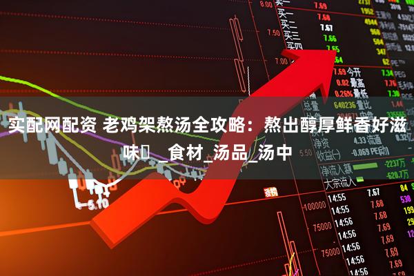 实配网配资 老鸡架熬汤全攻略：熬出醇厚鲜香好滋味​_食材_汤品_汤中