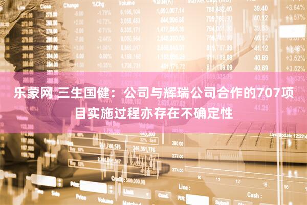 乐蒙网 三生国健：公司与辉瑞公司合作的707项目实施过程亦存在不确定性