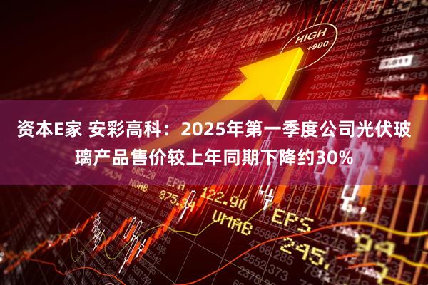 资本E家 安彩高科：2025年第一季度公司光伏玻璃产品售价较上年同期下降约30%