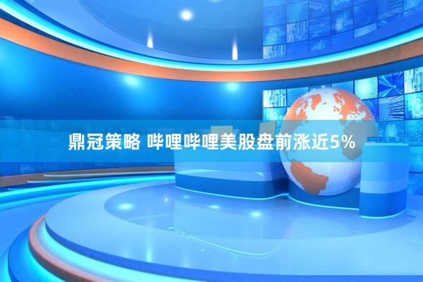 鼎冠策略 哔哩哔哩美股盘前涨近5%