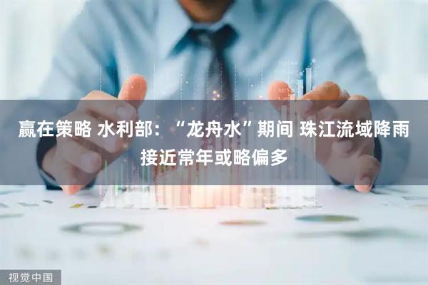 赢在策略 水利部：“龙舟水”期间 珠江流域降雨接近常年或略偏多