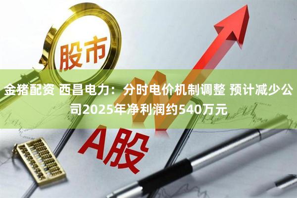 金猪配资 西昌电力：分时电价机制调整 预计减少公司2025年净利润约540万元