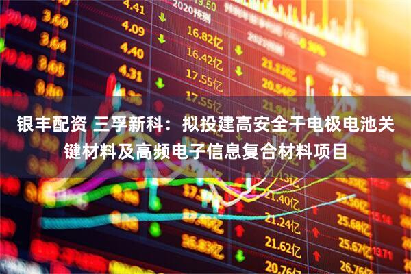 银丰配资 三孚新科：拟投建高安全干电极电池关键材料及高频电子信息复合材料项目