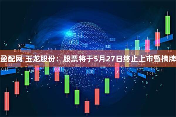 盈配网 玉龙股份：股票将于5月27日终止上市暨摘牌