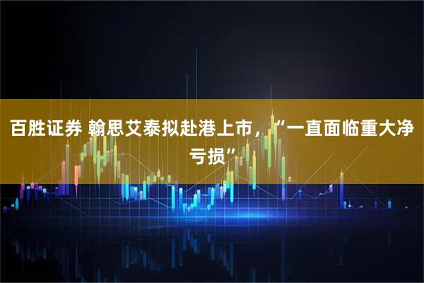 百胜证券 翰思艾泰拟赴港上市，“一直面临重大净亏损”