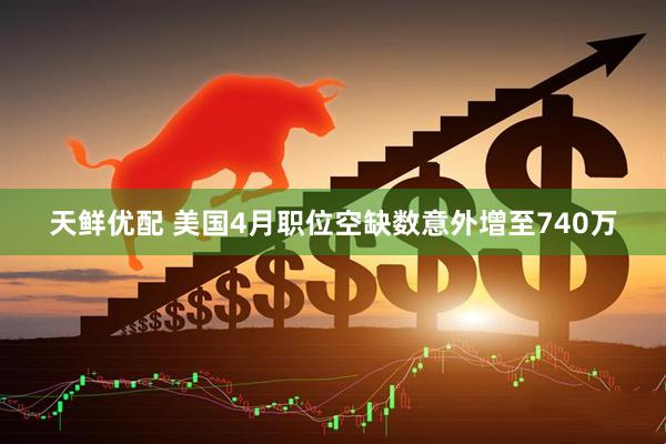 天鲜优配 美国4月职位空缺数意外增至740万