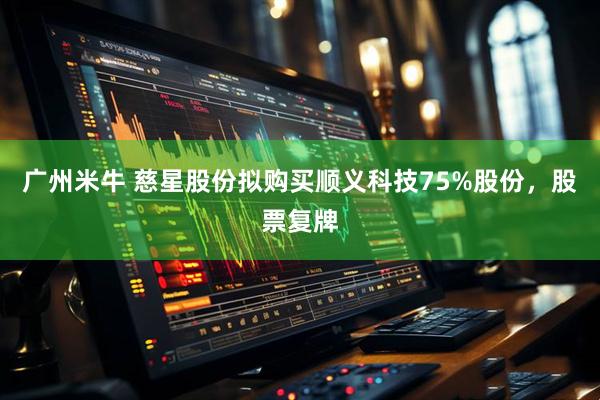 广州米牛 慈星股份拟购买顺义科技75%股份，股票复牌