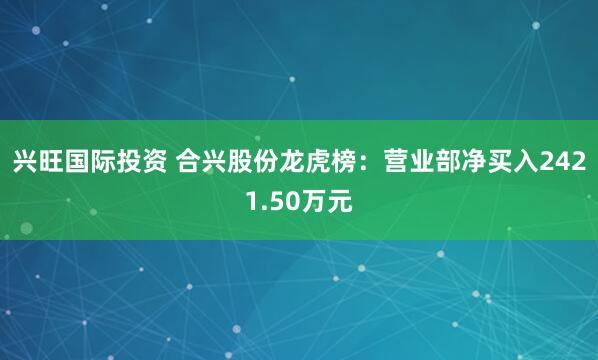 兴旺国际投资 合兴股份龙虎榜：营业部净买入2421.50万元