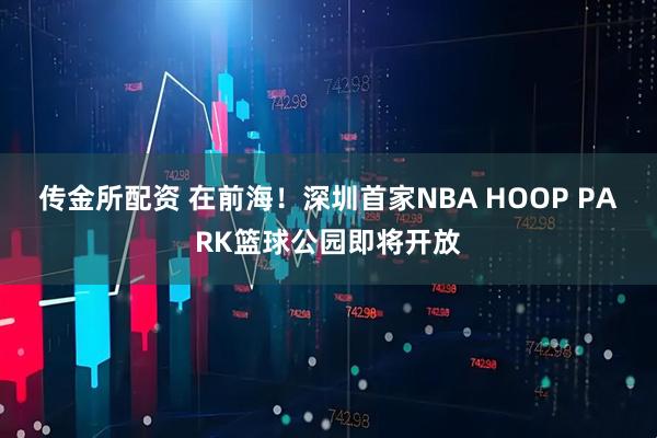 传金所配资 在前海！深圳首家NBA HOOP PARK篮球公园即将开放