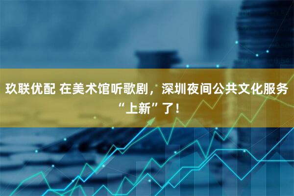 玖联优配 在美术馆听歌剧，深圳夜间公共文化服务“上新”了！