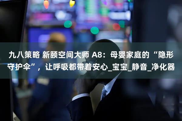九八策略 新颐空间大师 A8：母婴家庭的 “隐形守护伞”，让呼吸都带着安心_宝宝_静音_净化器