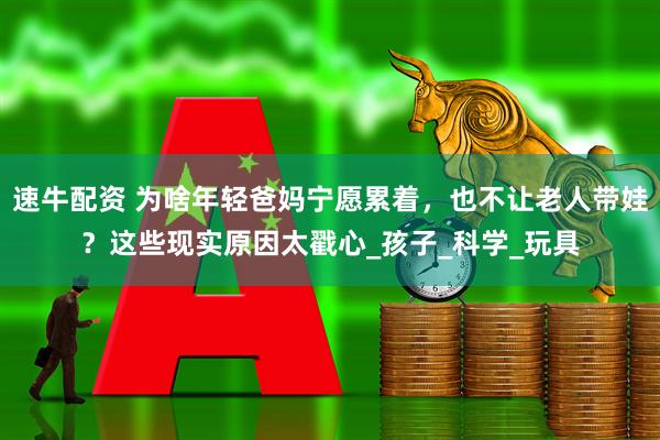 速牛配资 为啥年轻爸妈宁愿累着，也不让老人带娃？这些现实原因太戳心_孩子_科学_玩具