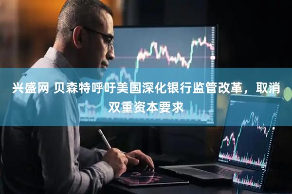 兴盛网 贝森特呼吁美国深化银行监管改革，取消双重资本要求