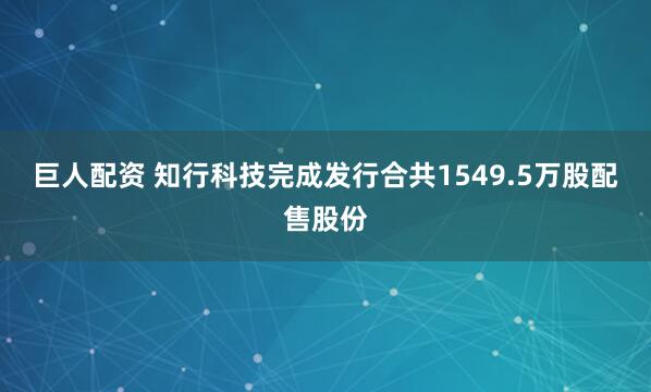 巨人配资 知行科技完成发行合共1549.5万股配售股份