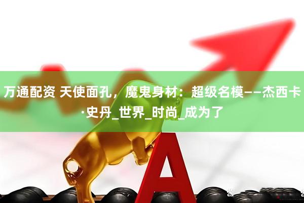 万通配资 天使面孔，魔鬼身材：超级名模——杰西卡·史丹_世界_时尚_成为了