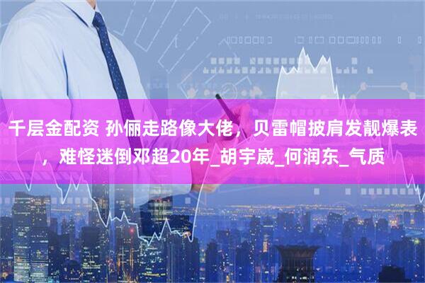 千层金配资 孙俪走路像大佬，贝雷帽披肩发靓爆表，难怪迷倒邓超20年_胡宇崴_何润东_气质