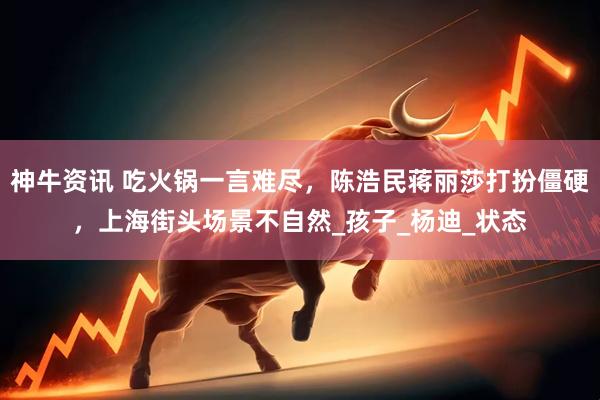神牛资讯 吃火锅一言难尽，陈浩民蒋丽莎打扮僵硬，上海街头场景不自然_孩子_杨迪_状态