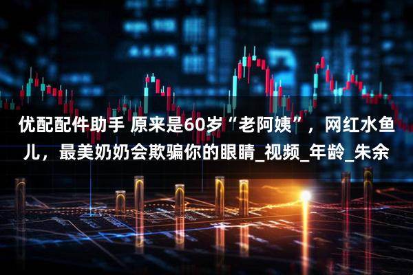 优配配件助手 原来是60岁“老阿姨”，网红水鱼儿，最美奶奶会欺骗你的眼睛_视频_年龄_朱余