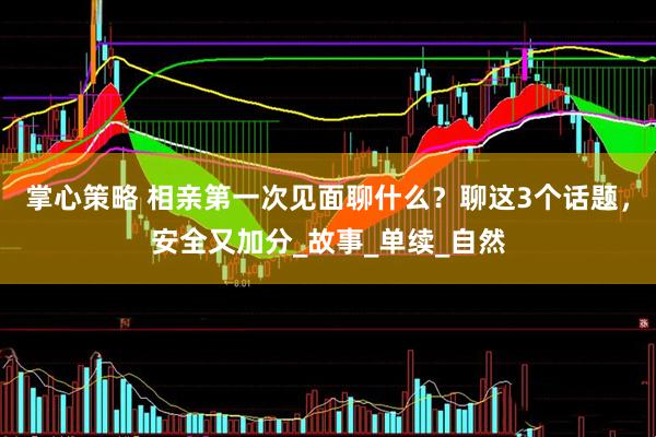 掌心策略 相亲第一次见面聊什么？聊这3个话题，安全又加分_故事_单续_自然