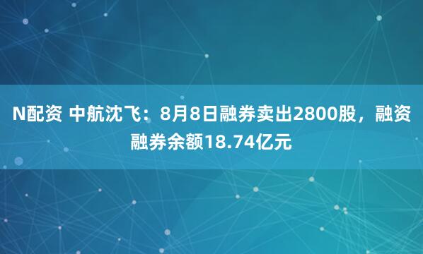 N配资 中航沈飞：8月8日融券卖出2800股，融资融券余额18.74亿元