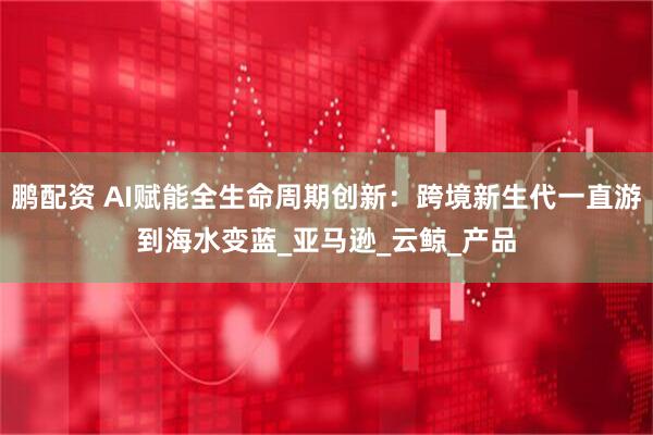 鹏配资 AI赋能全生命周期创新：跨境新生代一直游到海水变蓝_亚马逊_云鲸_产品