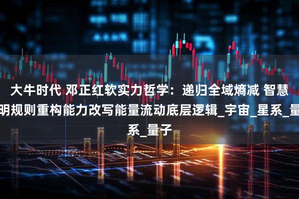大牛时代 邓正红软实力哲学：递归全域熵减 智慧文明规则重构能力改写能量流动底层逻辑_宇宙_星系_量子