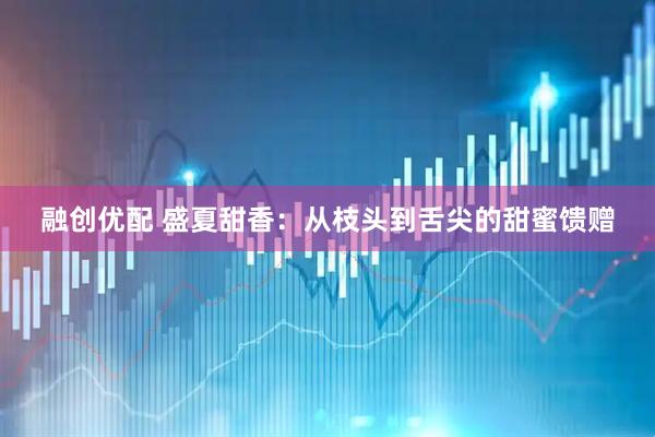 融创优配 盛夏甜香：从枝头到舌尖的甜蜜馈赠