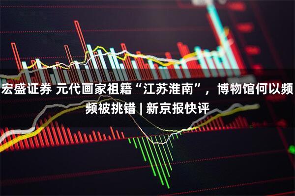 宏盛证券 元代画家祖籍“江苏淮南”，博物馆何以频频被挑错 | 新京报快评