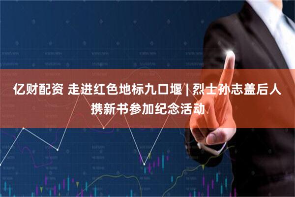 亿财配资 走进红色地标九口堰 | 烈士孙志盖后人携新书参加纪念活动