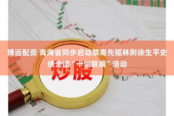 博远配资 青海省同步启动禁毒先驱林则徐生平史绩全国“十馆联展”活动