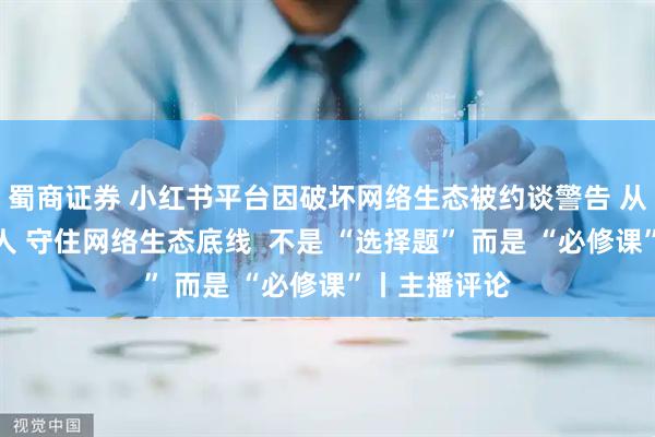 蜀商证券 小红书平台因破坏网络生态被约谈警告 从严处理责任人 守住网络生态底线  不是 “选择题” 而是 “必修课”丨主播评论