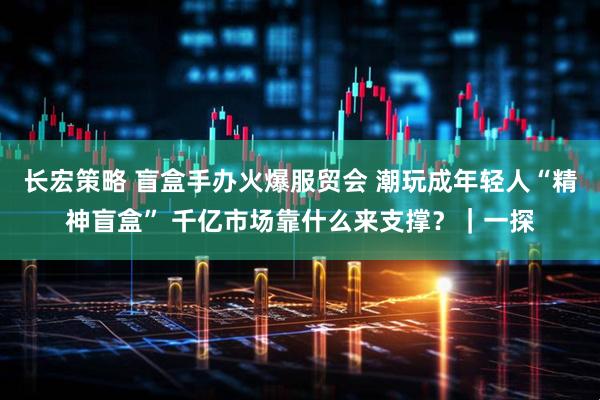 长宏策略 盲盒手办火爆服贸会 潮玩成年轻人“精神盲盒” 千亿市场靠什么来支撑？｜一探