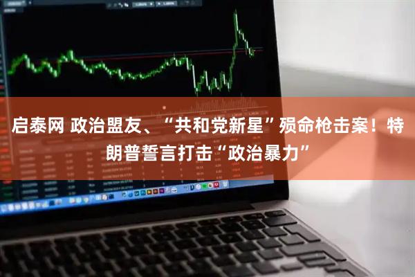 启泰网 政治盟友、“共和党新星”殒命枪击案！特朗普誓言打击“政治暴力”