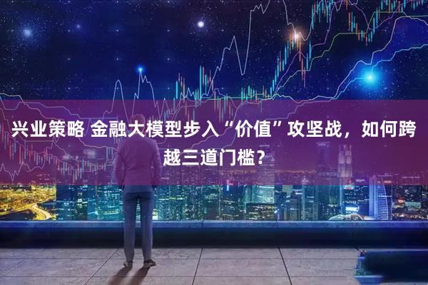 兴业策略 金融大模型步入“价值”攻坚战，如何跨越三道门槛？