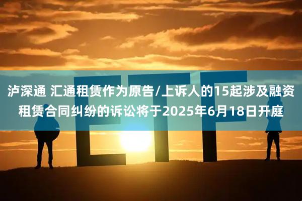 泸深通 汇通租赁作为原告/上诉人的15起涉及融资租赁合同纠纷的诉讼将于2025年6月18日开庭