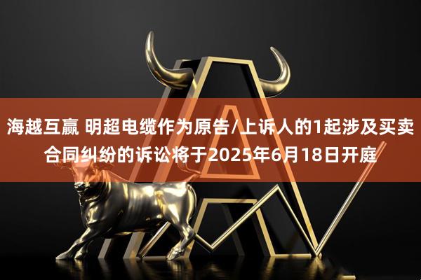 海越互赢 明超电缆作为原告/上诉人的1起涉及买卖合同纠纷的诉讼将于2025年6月18日开庭