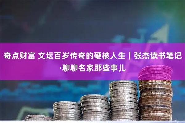 奇点财富 文坛百岁传奇的硬核人生｜张杰读书笔记·聊聊名家那些事儿
