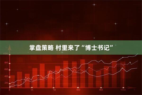 掌盘策略 村里来了“博士书记”