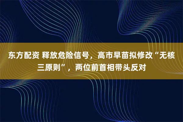 东方配资 释放危险信号，高市早苗拟修改“无核三原则”，两位前首相带头反对
