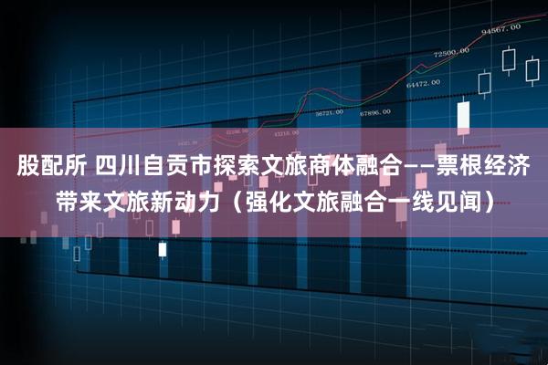 股配所 四川自贡市探索文旅商体融合——票根经济带来文旅新动力（强化文旅融合一线见闻）