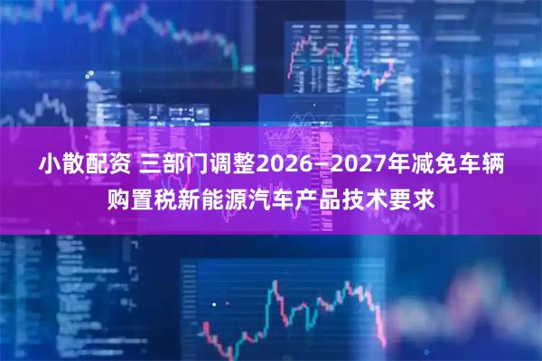 小散配资 三部门调整2026—2027年减免车辆购置税新能源汽车产品技术要求