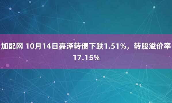 加配网 10月14日嘉泽转债下跌1.51%，转股溢价率17.15%