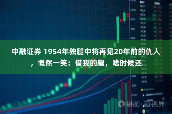 中融证券 1954年独腿中将再见20年前的仇人，慨然一笑：借我的腿，啥时候还