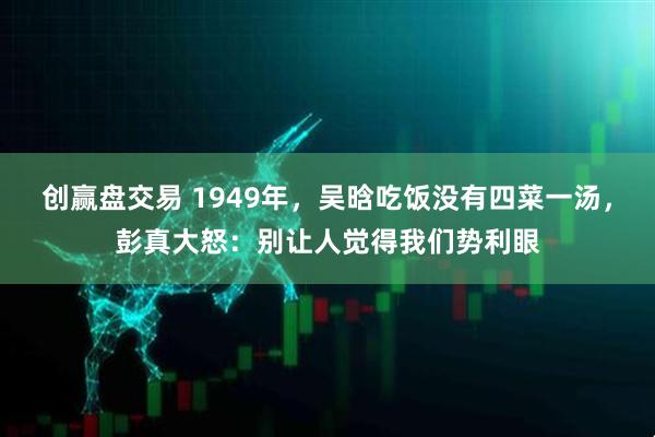 创赢盘交易 1949年，吴晗吃饭没有四菜一汤，彭真大怒：别让人觉得我们势利眼