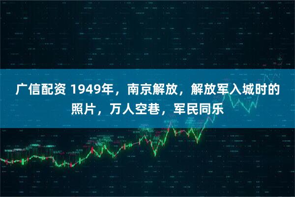 广信配资 1949年，南京解放，解放军入城时的照片，万人空巷，军民同乐
